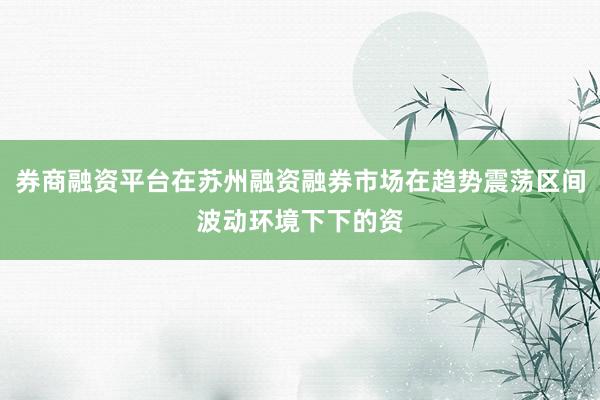 券商融资平台在苏州融资融券市场在趋势震荡区间波动环境下下的资