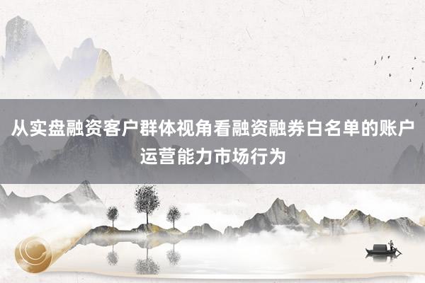 从实盘融资客户群体视角看融资融券白名单的账户运营能力市场行为