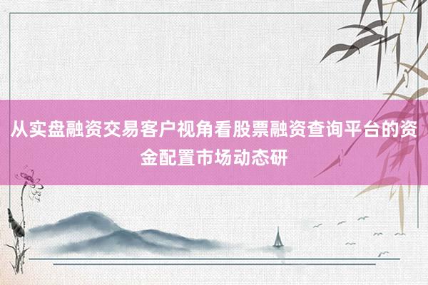 从实盘融资交易客户视角看股票融资查询平台的资金配置市场动态研