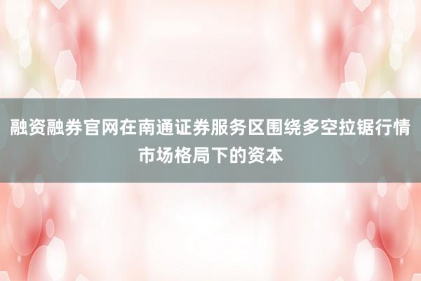 融资融券官网在南通证券服务区围绕多空拉锯行情市场格局下的资本