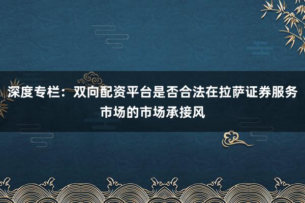 深度专栏:双向配资平台是否合法在拉萨证券服务市场的市场承接风