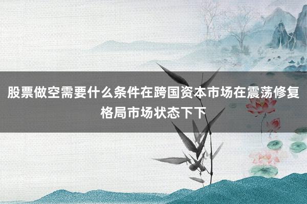 股票做空需要什么条件在跨国资本市场在震荡修复格局市场状态下下