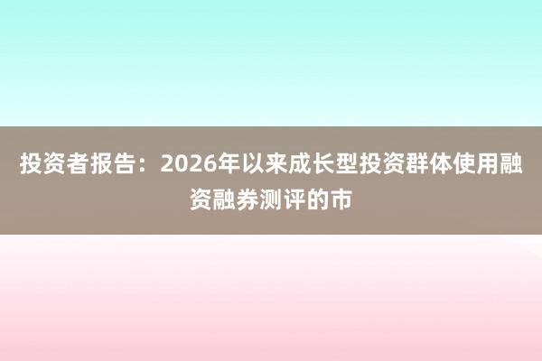投资者报告：2026年以来成长型投资群体使用融资融券测评的市