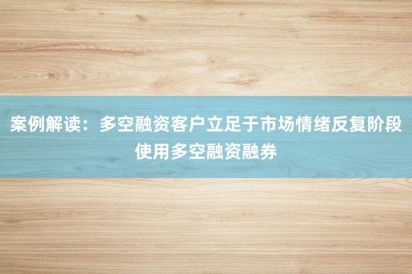 案例解读：多空融资客户立足于市场情绪反复阶段使用多空融资融券