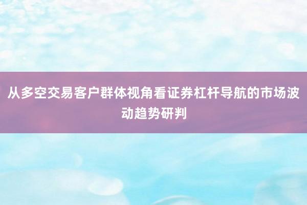 从多空交易客户群体视角看证券杠杆导航的市场波动趋势研判