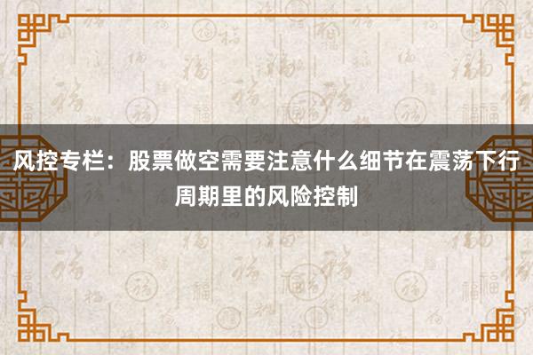 风控专栏：股票做空需要注意什么细节在震荡下行周期里的风险控制