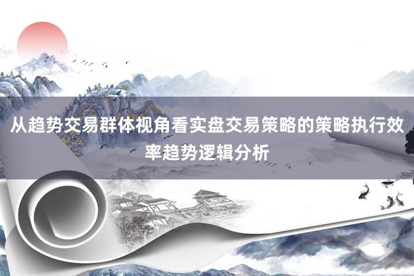 从趋势交易群体视角看实盘交易策略的策略执行效率趋势逻辑分析