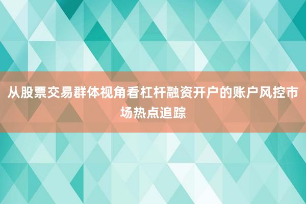 从股票交易群体视角看杠杆融资开户的账户风控市场热点追踪