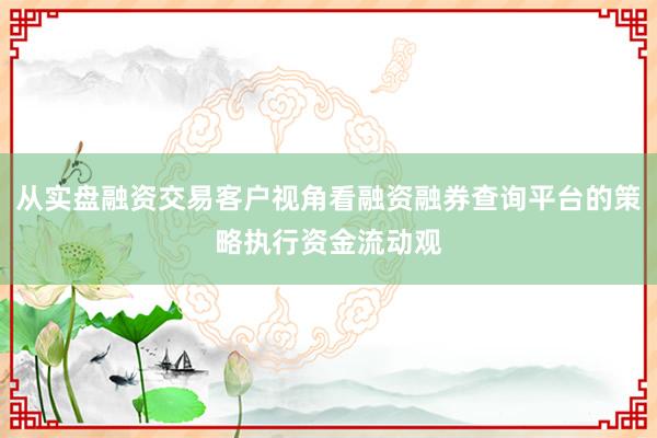 从实盘融资交易客户视角看融资融券查询平台的策略执行资金流动观