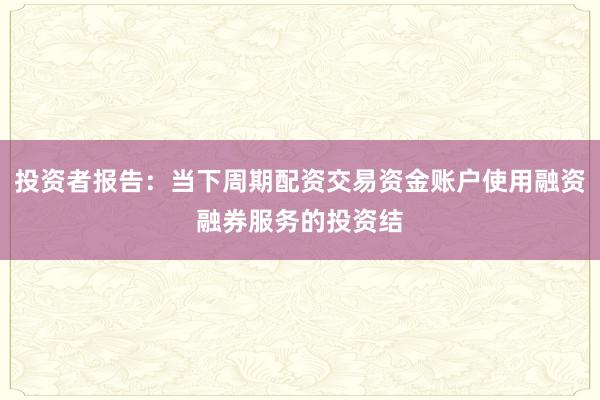 投资者报告:当下周期配资交易资金账户使用融资融券服务的投资结
