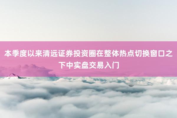 本季度以来清远证券投资圈在整体热点切换窗口之下中实盘交易入门