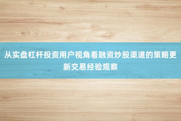 从实盘杠杆投资用户视角看融资炒股渠道的策略更新交易经验观察