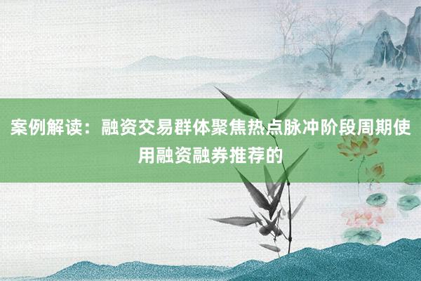案例解读：融资交易群体聚焦热点脉冲阶段周期使用融资融券推荐的