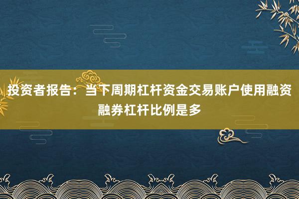 投资者报告:当下周期杠杆资金交易账户使用融资融券杠杆比例是多