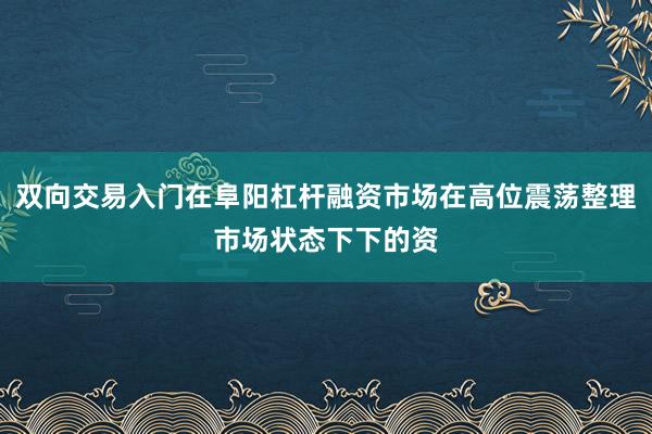 双向交易入门在阜阳杠杆融资市场在高位震荡整理市场状态下下的资