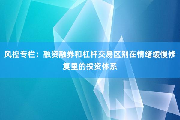 风控专栏：融资融券和杠杆交易区别在情绪缓慢修复里的投资体系