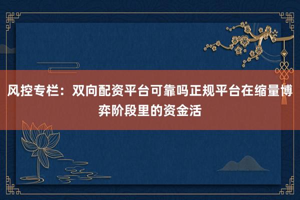 风控专栏：双向配资平台可靠吗正规平台在缩量博弈阶段里的资金活