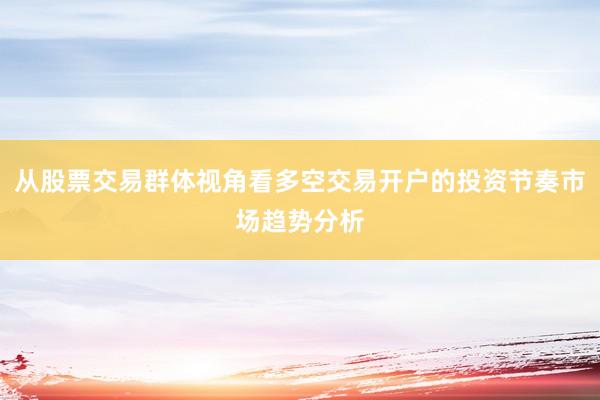 从股票交易群体视角看多空交易开户的投资节奏市场趋势分析