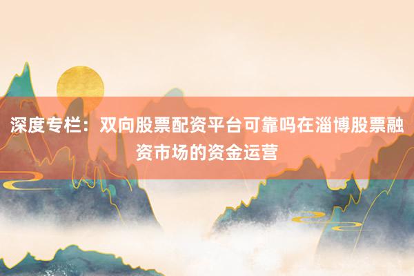 深度专栏：双向股票配资平台可靠吗在淄博股票融资市场的资金运营