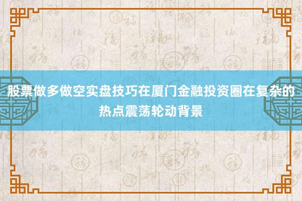 股票做多做空实盘技巧在厦门金融投资圈在复杂的热点震荡轮动背景