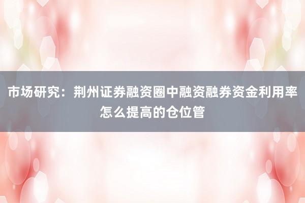 市场研究：荆州证券融资圈中融资融券资金利用率怎么提高的仓位管