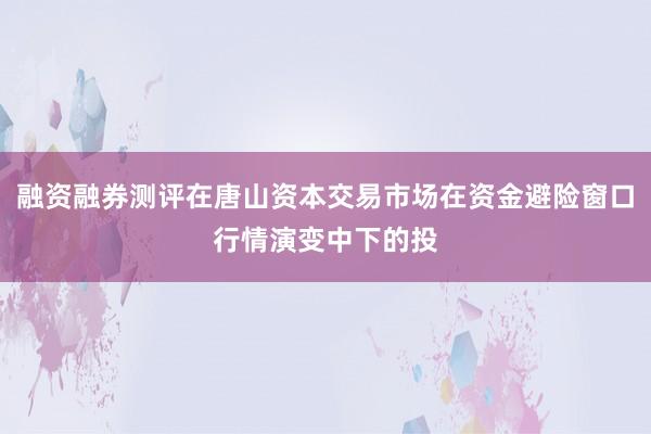融资融券测评在唐山资本交易市场在资金避险窗口行情演变中下的投