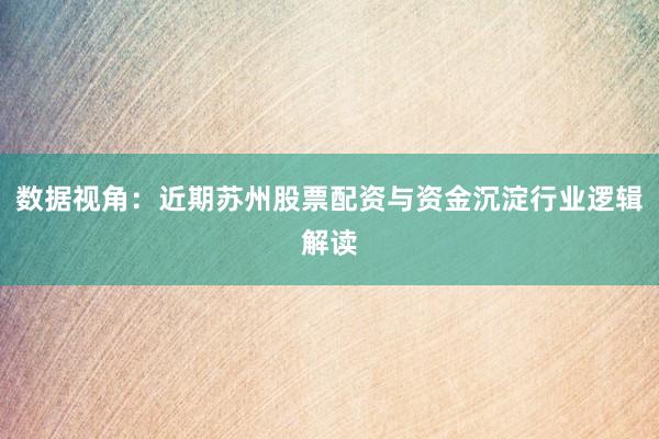 数据视角：近期苏州股票配资与资金沉淀行业逻辑解读