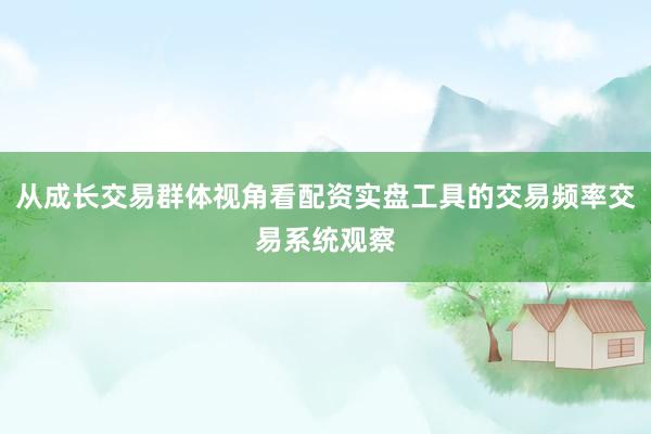 从成长交易群体视角看配资实盘工具的交易频率交易系统观察