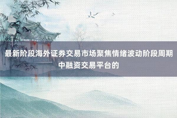 最新阶段海外证券交易市场聚焦情绪波动阶段周期中融资交易平台的