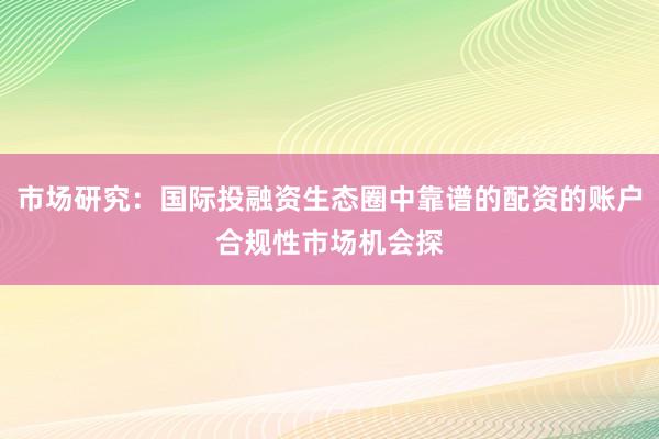 市场研究：国际投融资生态圈中靠谱的配资的账户合规性市场机会探