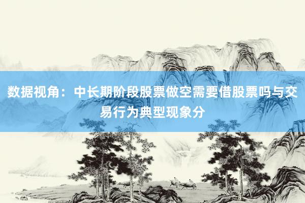 数据视角:中长期阶段股票做空需要借股票吗与交易行为典型现象分