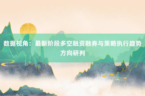 数据视角：最新阶段多空融资融券与策略执行趋势方向研判