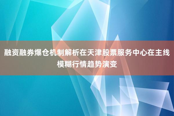 融资融券爆仓机制解析在天津股票服务中心在主线模糊行情趋势演变