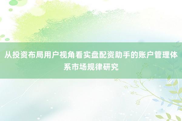 从投资布局用户视角看实盘配资助手的账户管理体系市场规律研究