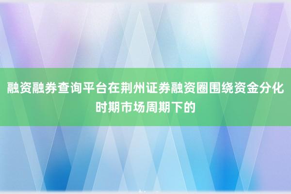 融资融券查询平台在荆州证券融资圈围绕资金分化时期市场周期下的