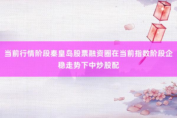 当前行情阶段秦皇岛股票融资圈在当前指数阶段企稳走势下中炒股配
