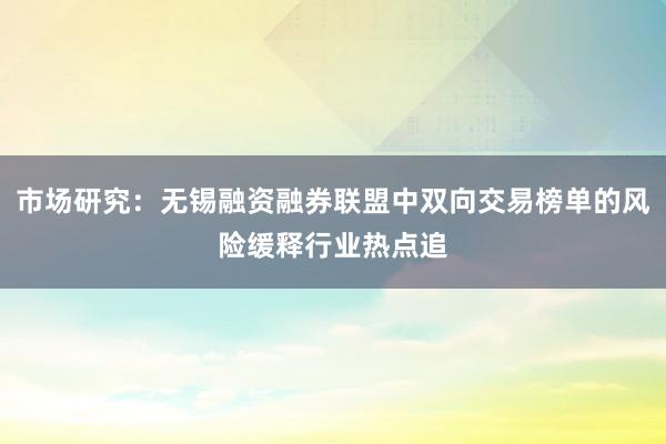 市场研究:无锡融资融券联盟中双向交易榜单的风险缓释行业热点追