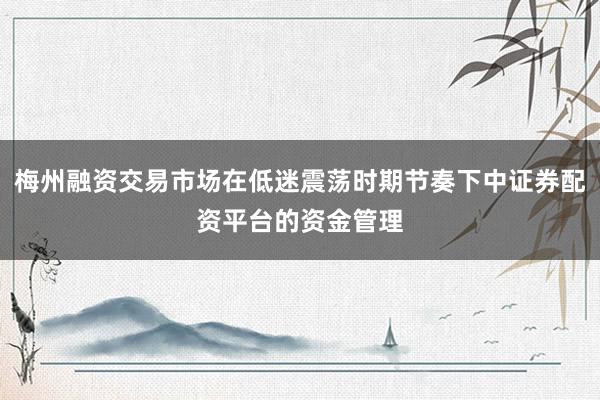 梅州融资交易市场在低迷震荡时期节奏下中证券配资平台的资金管理