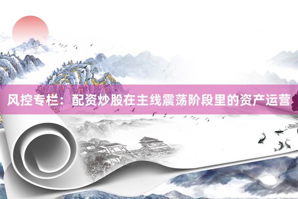 风控专栏：配资炒股在主线震荡阶段里的资产运营