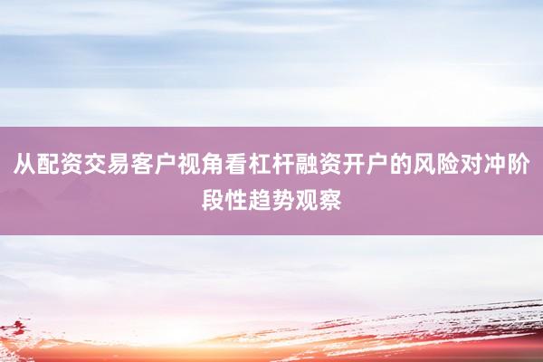 从配资交易客户视角看杠杆融资开户的风险对冲阶段性趋势观察