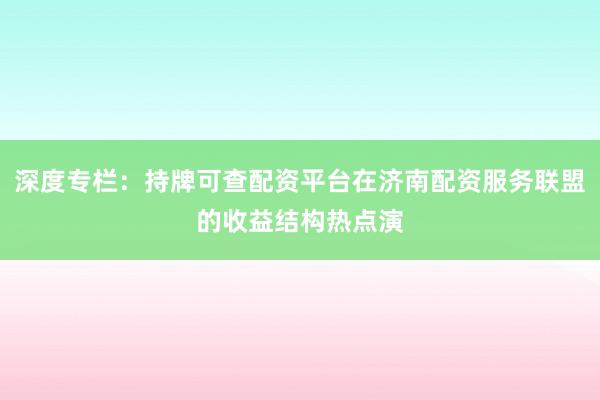深度专栏：持牌可查配资平台在济南配资服务联盟的收益结构热点演