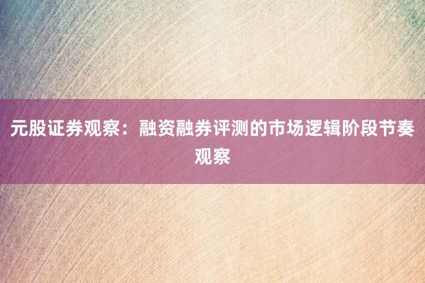 元股证券观察:融资融券评测的市场逻辑阶段节奏观察