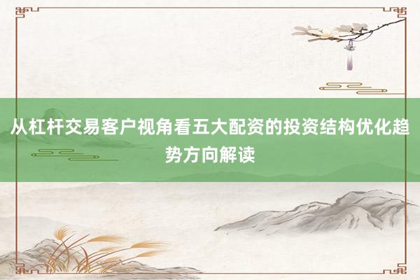 从杠杆交易客户视角看五大配资的投资结构优化趋势方向解读