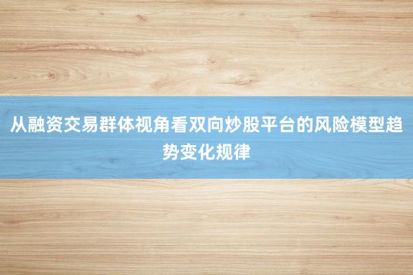 从融资交易群体视角看双向炒股平台的风险模型趋势变化规律