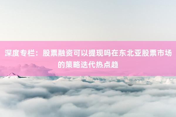 深度专栏：股票融资可以提现吗在东北亚股票市场的策略迭代热点趋