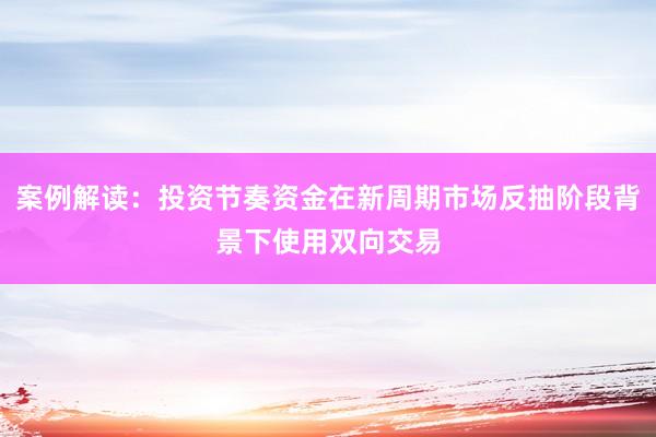 案例解读：投资节奏资金在新周期市场反抽阶段背景下使用双向交易