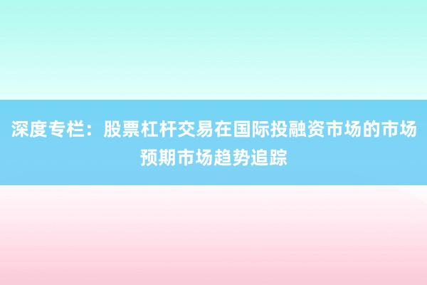 深度专栏:股票杠杆交易在国际投融资市场的市场预期市场趋势追踪