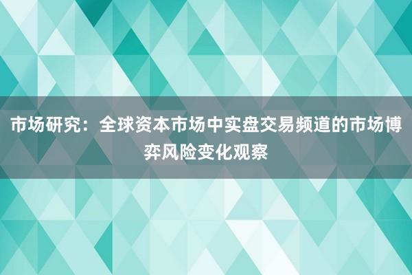 市场研究：全球资本市场中实盘交易频道的市场博弈风险变化观察