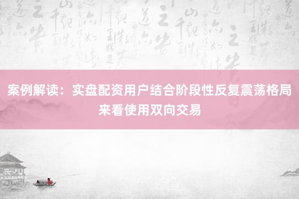 案例解读：实盘配资用户结合阶段性反复震荡格局来看使用双向交易
