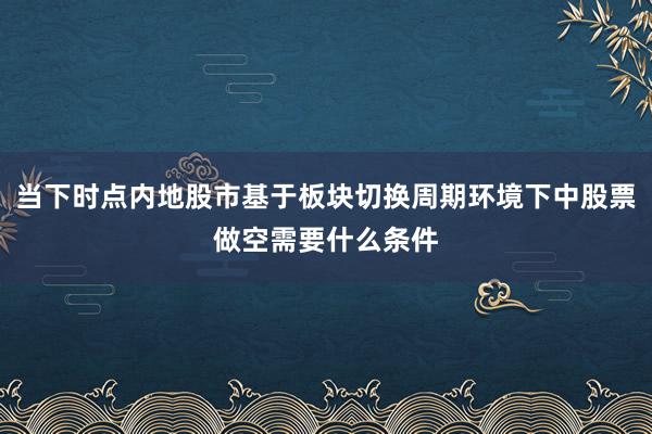当下时点内地股市基于板块切换周期环境下中股票做空需要什么条件